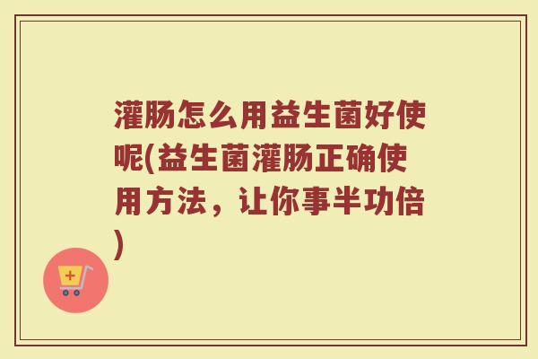 灌肠怎么用益生菌好使呢(益生菌灌肠正确使用方法，让你事半功倍)