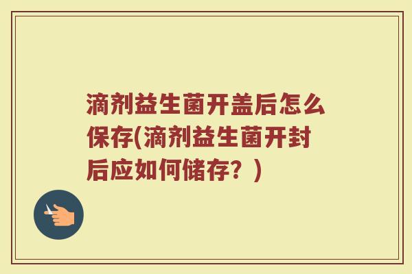 滴剂益生菌开盖后怎么保存(滴剂益生菌开封后应如何储存？)