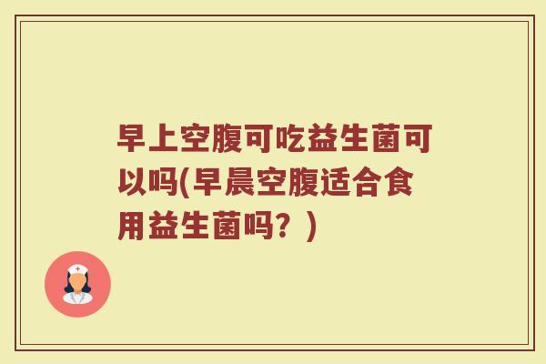 早上空腹可吃益生菌可以吗(早晨空腹适合食用益生菌吗？)