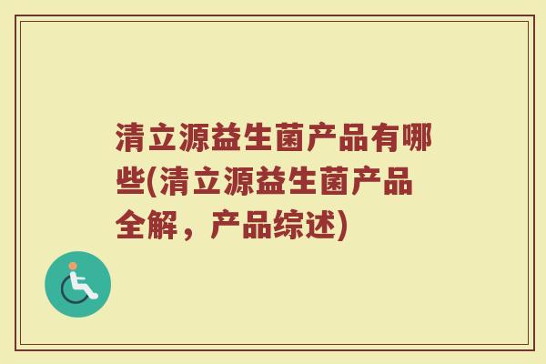 清立源益生菌产品有哪些(清立源益生菌产品全解，产品综述)