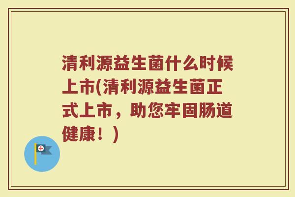 清利源益生菌什么时候上市(清利源益生菌正式上市，助您牢固肠道健康！)