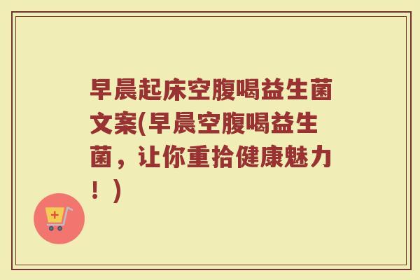 早晨起床空腹喝益生菌文案(早晨空腹喝益生菌，让你重拾健康魅力！)