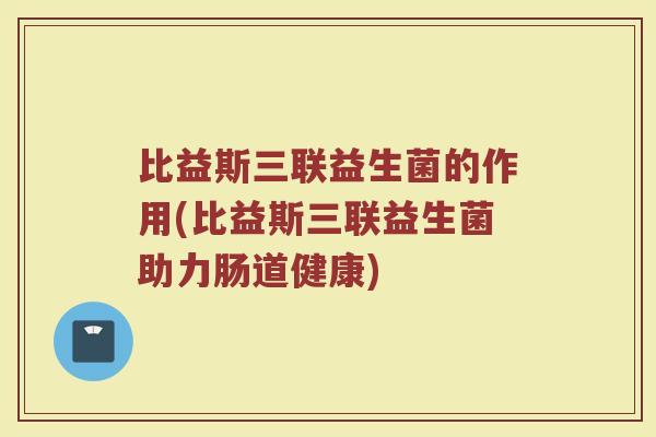 比益斯三联益生菌的作用(比益斯三联益生菌助力肠道健康)