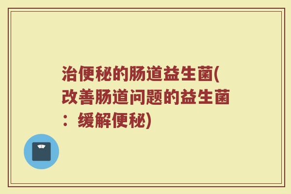 治便秘的肠道益生菌(改善肠道问题的益生菌：缓解便秘)