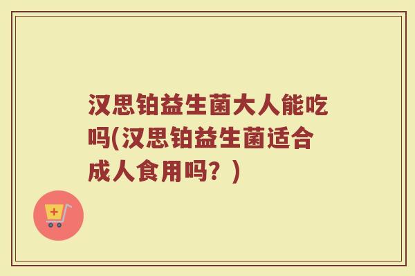汉思铂益生菌大人能吃吗(汉思铂益生菌适合成人食用吗？)