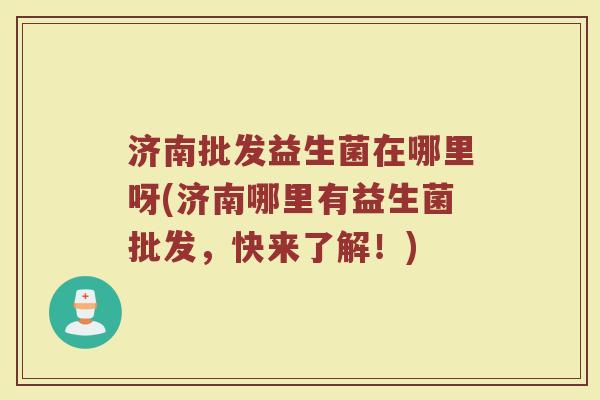 济南批发益生菌在哪里呀(济南哪里有益生菌批发，快来了解！)