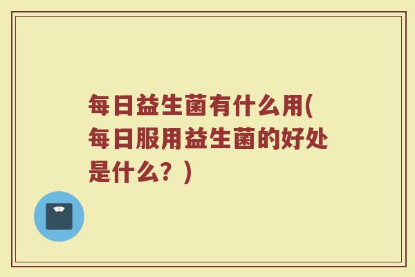 每日益生菌有什么用(每日服用益生菌的好处是什么？)