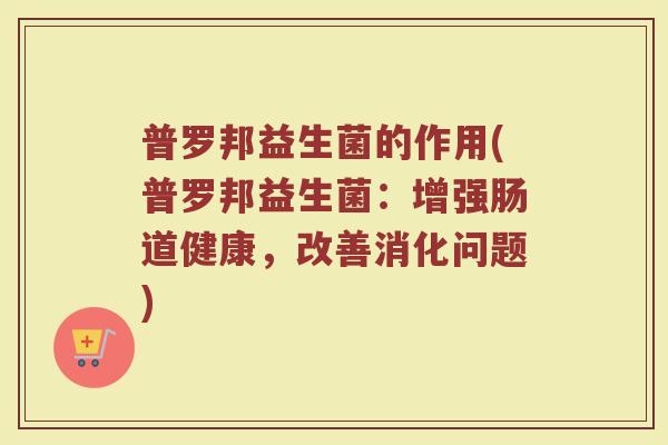 普罗邦益生菌的作用(普罗邦益生菌:增强肠道健康,改善消化问题)