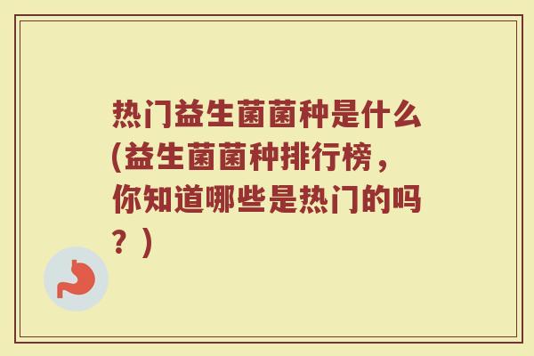 热门益生菌菌种是什么(益生菌菌种排行榜，你知道哪些是热门的吗？)