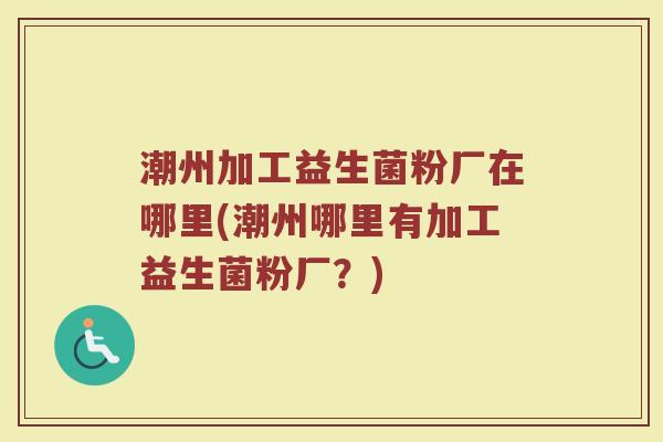 潮州加工益生菌粉厂在哪里(潮州哪里有加工益生菌粉厂？)