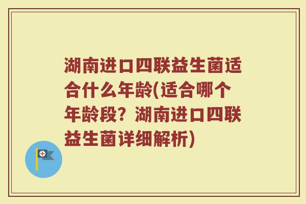 湖南进口四联益生菌适合什么年龄(适合哪个年龄段？湖南进口四联益生菌详细解析)