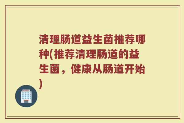 清理肠道益生菌推荐哪种(推荐清理肠道的益生菌，健康从肠道开始)