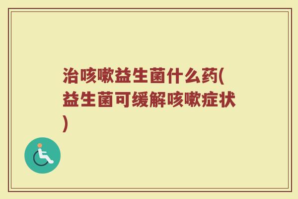 治咳嗽益生菌什么药(益生菌可缓解咳嗽症状)