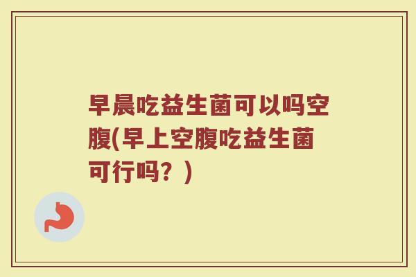 早晨吃益生菌可以吗空腹(早上空腹吃益生菌可行吗？)