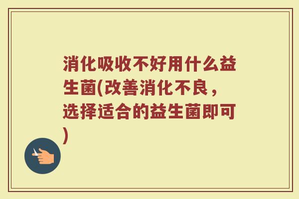 消化吸收不好用什么益生菌(改善消化不良，选择适合的益生菌即可)
