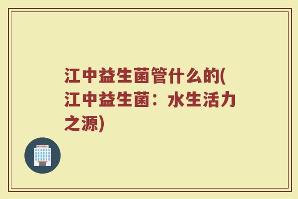 江中益生菌管什么的(江中益生菌：水生活力之源)