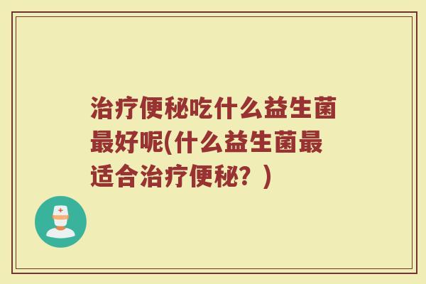 治疗便秘吃什么益生菌最好呢(什么益生菌最适合治疗便秘？)