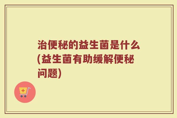 治便秘的益生菌是什么(益生菌有助缓解便秘问题)