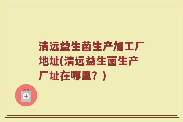 清远益生菌生产加工厂地址(清远益生菌生产厂址在哪里？)