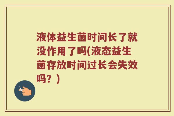 液体益生菌时间长了就没作用了吗(液态益生菌存放时间过长会失效吗？)