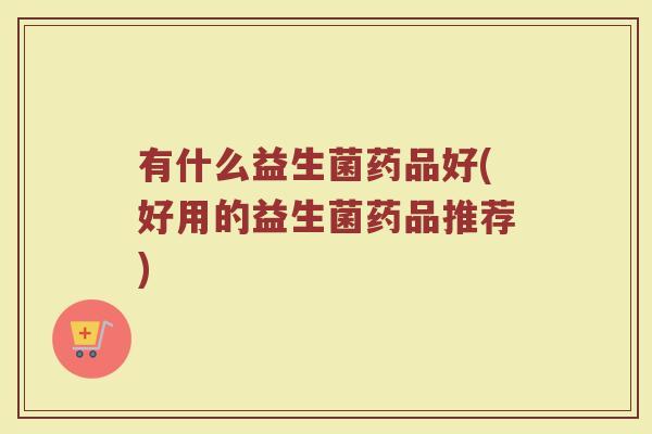有什么益生菌药品好(好用的益生菌药品推荐)