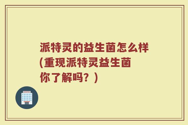 派特灵的益生菌怎么样(重现派特灵益生菌 你了解吗？)