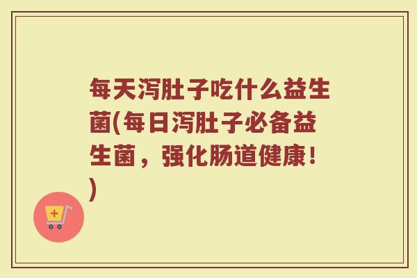 每天泻肚子吃什么益生菌(每日泻肚子必备益生菌，强化肠道健康！)