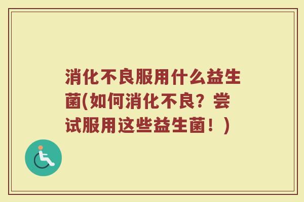 消化不良服用什么益生菌(如何消化不良？尝试服用这些益生菌！)