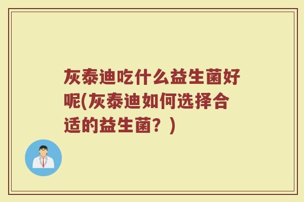 灰泰迪吃什么益生菌好呢(灰泰迪如何选择合适的益生菌?) 灰泰迪吃什么益生菌好呢(灰泰迪如何选择合适的益生菌?)