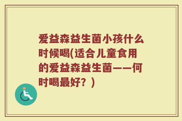 爱益森益生菌小孩什么时候喝(适合儿童食用的爱益森益生菌——何时喝最好？)
