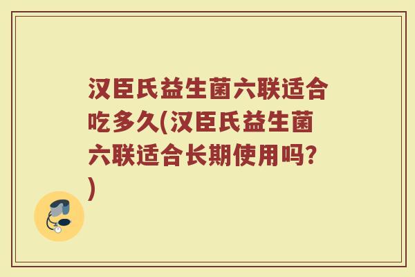 汉臣氏益生菌六联适合吃多久(汉臣氏益生菌六联适合长期使用吗？)