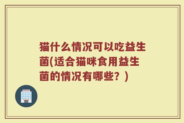 猫什么情况可以吃益生菌(适合猫咪食用益生菌的情况有哪些？)
