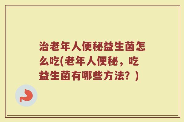 治老年人便秘益生菌怎么吃(老年人便秘，吃益生菌有哪些方法？)