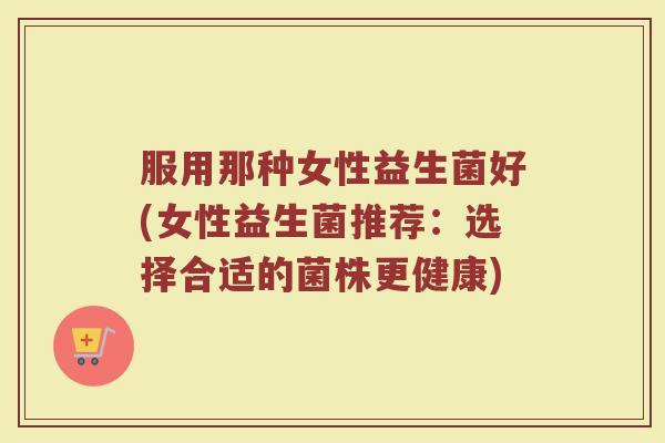 服用那种女性益生菌好(女性益生菌推荐：选择合适的菌株更健康)