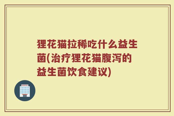 狸花猫拉稀吃什么益生菌(治疗狸花猫腹泻的益生菌饮食建议)