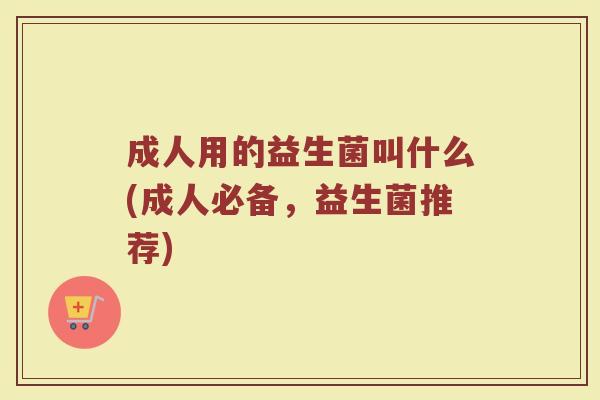 成人用的益生菌叫什么(成人必备，益生菌推荐)
