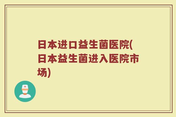 日本进口益生菌医院(日本益生菌进入医院市场)