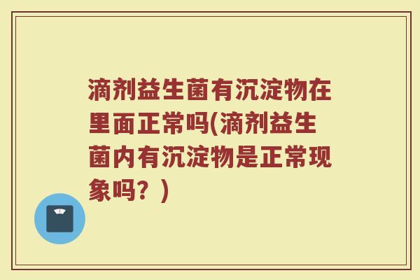 滴剂益生菌有沉淀物在里面正常吗(滴剂益生菌内有沉淀物是正常现象吗？)