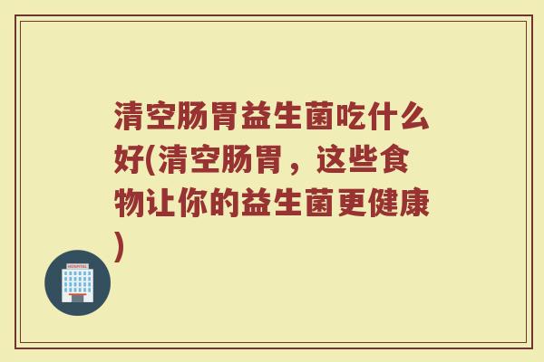 清空肠胃益生菌吃什么好(清空肠胃,这些食物让你的益生菌更健康)
