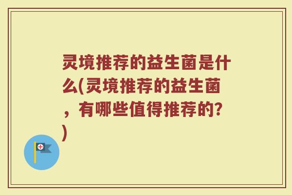 灵境推荐的益生菌是什么(灵境推荐的益生菌，有哪些值得推荐的？)