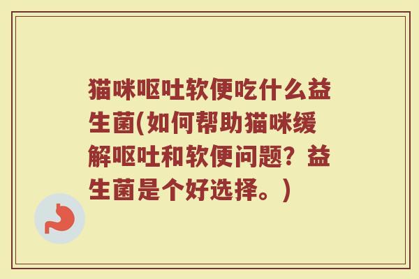 猫咪呕吐软便吃什么益生菌(如何帮助猫咪缓解呕吐和软便问题？益生菌是个好选择。)