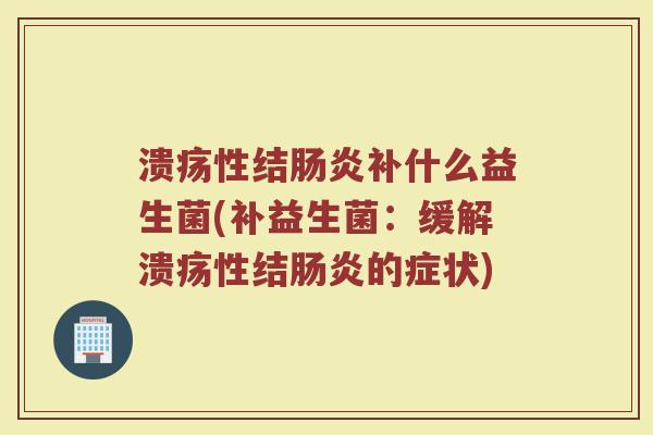 溃疡性结肠炎补什么益生菌(补益生菌：缓解溃疡性结肠炎的症状)