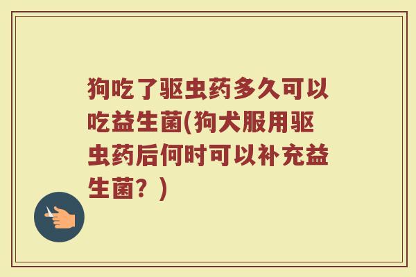 狗吃了驱虫药多久可以吃益生菌(狗犬服用驱虫药后何时可以补充益生菌？)