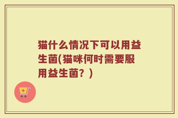 猫什么情况下可以用益生菌(猫咪何时需要服用益生菌？)
