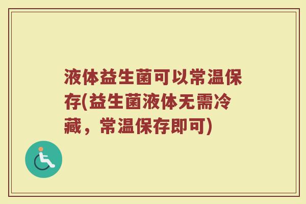 液体益生菌可以常温保存(益生菌液体无需冷藏，常温保存即可)
