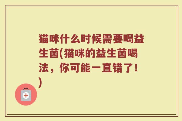 猫咪什么时候需要喝益生菌(猫咪的益生菌喝法，你可能一直错了！)