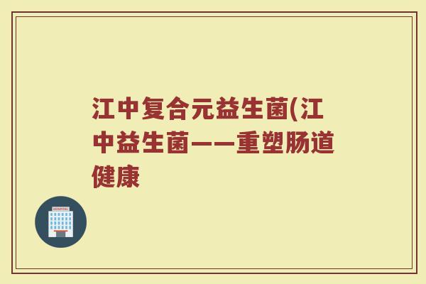 江中复合元益生菌(江中益生菌——重塑肠道健康