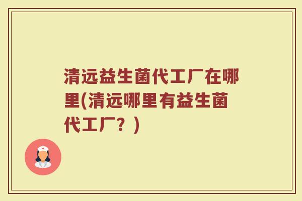 清远益生菌代工厂在哪里(清远哪里有益生菌代工厂？)