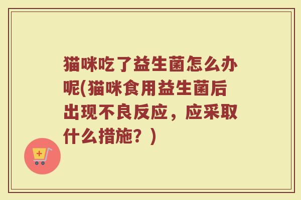 猫咪吃了益生菌怎么办呢(猫咪食用益生菌后出现不良反应，应采取什么措施？)