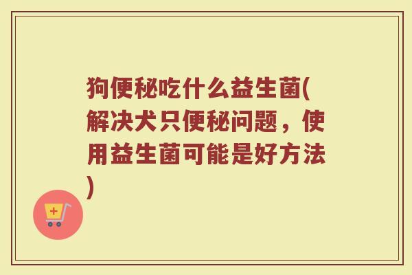狗便秘吃什么益生菌(解决犬只便秘问题，使用益生菌可能是好方法)